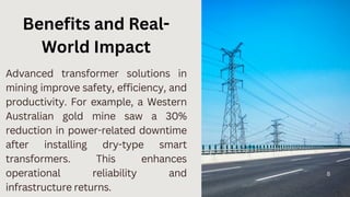 8
Advanced transformer solutions in
mining improve safety, efficiency, and
productivity. For example, a Western
Australian gold mine saw a 30%
reduction in power-related downtime
after installing dry-type smart
transformers. This enhances
operational reliability and
infrastructure returns.
Benefits and Real-
World Impact
 