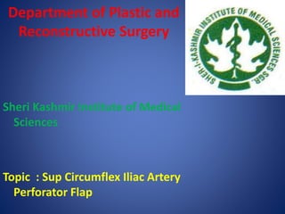 Department of Plastic and
Reconstructive Surgery
Sheri Kashmir Institute of Medical
Sciences
Topic : Sup Circumflex Iliac Artery
Perforator Flap
 