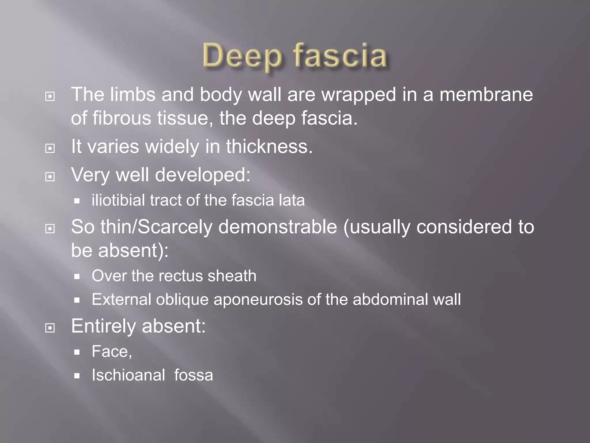  The limbs and body wall are wrapped in a membrane
of fibrous tissue, the deep fascia.
 It varies widely in thickness.
 Very well developed:
 iliotibial tract of the fascia lata
 So thin/Scarcely demonstrable (usually considered to
be absent):
 Over the rectus sheath
 External oblique aponeurosis of the abdominal wall
 Entirely absent:
 Face,
 Ischioanal fossa
 