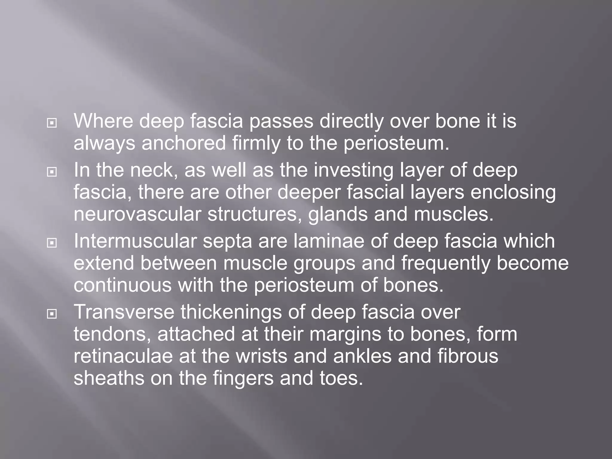  Where deep fascia passes directly over bone it is
always anchored firmly to the periosteum.
 In the neck, as well as the investing layer of deep
fascia, there are other deeper fascial layers enclosing
neurovascular structures, glands and muscles.
 Intermuscular septa are laminae of deep fascia which
extend between muscle groups and frequently become
continuous with the periosteum of bones.
 Transverse thickenings of deep fascia over
tendons, attached at their margins to bones, form
retinaculae at the wrists and ankles and fibrous
sheaths on the fingers and toes.
 