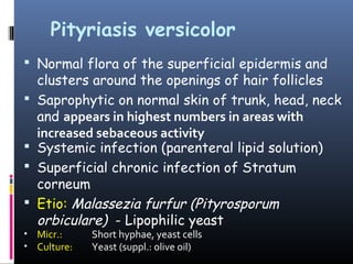 Pityriasis versicolor
 Normal flora of the superficial epidermis and
    clusters around the openings of hair follicles
   Saprophytic on normal skin of trunk, head, neck
    and appears in highest numbers in areas with
    increased sebaceous activity
   Systemic infection (parenteral lipid solution)
   Superficial chronic infection of Stratum
    corneum
   Etio: Malassezia furfur (Pityrosporum
    orbiculare) - Lipophilic yeast
• Micr.:     Short hyphae, yeast cells
• Culture:   Yeast (suppl.: olive oil)
 