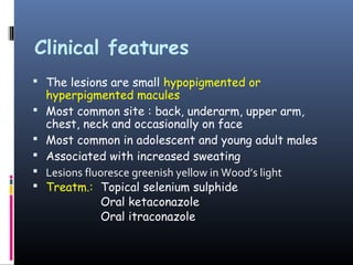Clinical features
 The lesions are small hypopigmented or
    hyperpigmented macules
   Most common site : back, underarm, upper arm,
    chest, neck and occasionally on face
   Most common in adolescent and young adult males
   Associated with increased sweating
   Lesions fluoresce greenish yellow in Wood’s light
   Treatm.: Topical selenium sulphide
               Oral ketaconazole
               Oral itraconazole
 