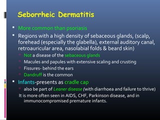 Seborrheic Dermatitis
 More common than psoriasis
 Regions with a high density of sebaceous glands, (scalp,
  forehead (especially the glabella), external auditory canal,
  retroauricular area, nasolabial folds & beard skin)
     Not a disease of the sebaceous glands
     Macules and papules with extensive scaling and crusting
     Fissures- behind the ears
     Dandruff is the common
 Infants-presents as cradle cap
   also be part of Leaner disease (with diarrhoea and failure to thrive)
  It is more often seen in AIDS, CHF, Parkinson disease, and in
      immunocompromised premature infants.
 