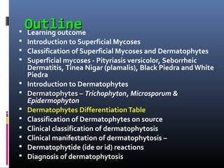 Outline
 Learning outcome
 Introduction to Superficial Mycoses
 Classification of Superficial Mycoses and Dermatophytes
 Superficial mycoses - Pityriasis versicolor, Seborrheic
    Dermatitis, Tinea Nigar (plamalis), Black Piedra and White
    Piedra
   Introduction to Dermatophytes
   Dermatophytes – Trichophyton, Microsporum &
    Epidermophyton
   Dermatophytes Differentiation Table
   Classification of Dermatophytes on source
   Clinical classification of dermatophytosis
   Clinical manifestation of dermatophytosis –
   Dermatophytide (ide or id) reactions
   Diagnosis of dermatophytosis
 