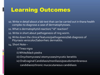 Learning Outcomes
10. Write in detail about a lab test that can be carried out in thana health
    complex to diagnose a case of dermatophytoses.
11. What is dermatophytid reaction/ “id” reaction?
12. Write in short about pathogenesis of ring worm.
13. Write down the clinical features/pathogenesis/lab diagnosis of
    Pityriasis versicolor/Saborrheic dermatitis.
14. Short Note –
         i) Tinea nigra
        ii) White/black piedra
        iii) Onychomycoses/ otomycoses/mycotic keratitis
        iv) Oral/vaginal Candidiasis/moniliasis/pseudomembranous
             candidiasis/chronic mucocutaneous candidiasis
 