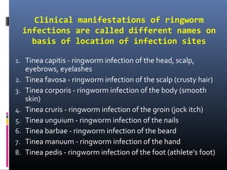 Clinical manifestations of ringworm
     infections are called different names on
       basis of location of infection sites

1. Tinea capitis - ringworm infection of the head, scalp,
     eyebrows, eyelashes
2.   Tinea favosa - ringworm infection of the scalp (crusty hair)
3.   Tinea corporis - ringworm infection of the body (smooth
     skin)
4.   Tinea cruris - ringworm infection of the groin (jock itch)
5.   Tinea unguium - ringworm infection of the nails
6.   Tinea barbae - ringworm infection of the beard
7.   Tinea manuum - ringworm infection of the hand
8.   Tinea pedis - ringworm infection of the foot (athlete's foot)
 