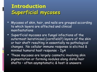 Introduction
  Superficial mycoses
 Mycoses of skin, hair, and nails are grouped according
  to which layers are affected and clinical
  manifestations
 Superficial mycoses are fungal infections of the
  outermost keratinized (cornfield?) layers of the skin
  or hair shaft resulting in essentially no pathological
  changes. No cellular immune response is elicited &
  minimal humoral host response - IgA
 These mycoses are largely cosmetic involving skin
  pigmentation or forming nodules along distal hair
  shafts – often asymptomatic & host is unaware
 