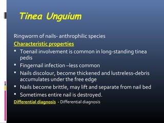 Tinea Unguium
Ringworm of nails- anthrophilic species
Characteristic properties
 Toenail involvement is common in long-standing tinea
  pedis
 Fingernail infection –less common
 Nails discolour, become thickened and lustreless-debris
  accumulates under the free edge
 Nails become brittle, may lift and separate from nail bed
 Sometimes entire nail is destroyed.
Differential diagnosis - Differential diagnosis
 