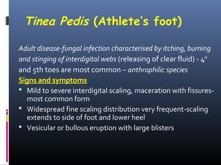 Tinea Pedis (Athlete’s foot)

Adult disease-fungal infection characterised by itching, burning
and stinging of interdigital webs (releasing of clear fluid) - 4th
and 5th toes are most common – anthrophilic species
Signs and symptoms
 Mild to severe interdigital scaling, maceration with fissures-
  most common form
 Widespread fine scaling distribution very frequent-scaling
  extends to side of foot and lower heel
 Vesicular or bullous eruption with large blisters
 