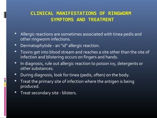 CLINICAL MANIFESTATIONS OF RINGWORM
                SYMPTOMS AND TREATMENT

 Allergic reactions are sometimes associated with tinea pedis and
    other ringworm infections.
   Dermatophytide - an "id" allergic reaction.
   Toxins get into blood stream and reaches a site other than the site of
    infection and blistering occurs on fingers and hands.
   In diagnosis, rule out allergic reaction to poison ivy, detergents or
    other substances.
   During diagnosis, look for tinea (pedis, often) on the body.
   Treat the primary site of infection where the antigen is being
    produced.
   Treat secondary site - blisters.
 