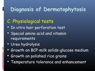 Diagnosis of Dermatophytosis

C. Physiological tests
 In vitro hair perforation test
 Special amino acid and vitamin
    requirements
   Urea hydrolysis
   Growth on BCP-milk solids-glucose medium
   Growth on polished rice grains
   Temperature tolerance and enhancement
 