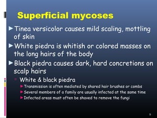 Superficial mycoses
►Tinea versicolor causes mild scaling, mottling
 of skin
►White piedra is whitish or colored masses on
 the long hairs of the body
►Black piedra causes dark, hard concretions on
 scalp hairs
   White & black piedra
   ►Transmission is often mediated by shared hair brushes or combs
   ►Several members of a family are usually infected at the same time
   ►Infected areas must often be shaved to remove the fungi



                                                                        9
 