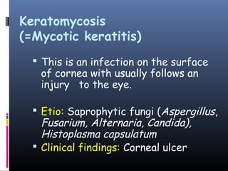 Keratomycosis
(=Mycotic keratitis)
   This is an infection on the surface
   of cornea with usually follows an
   injury to the eye.

   Etio: Saprophytic fungi (Aspergillus,
    Fusarium, Alternaria, Candida),
    Histoplasma capsulatum
   Clinical findings: Corneal ulcer
 