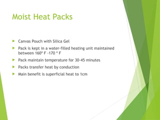Moist Heat Packs
 Canvas Pouch with Silica Gel
 Pack is kept in a water-filled heating unit maintained
between 160º F -170 º F
 Pack maintain temperature for 30-45 minutes
 Packs transfer heat by conduction
 Main benefit is superficial heat to 1cm
 