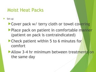 Moist Heat Packs
 Set-up
Cover pack w/ terry cloth or towel covering
Place pack on patient in comfortable manner
(patient on pack is contraindicated)
Check patient within 5 to 6 minutes for
comfort
Allow 3-4 hr minimum between treatments on
the same day
 