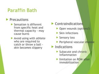 Paraffin Bath
 Precautions
 Sensation is different
from specific heat and
thermal capacity - may
cause burns
 Avoid using with athlete
who are required to
catch or throw a ball -
skin becomes slippery
 Contraindications
 Open wounds (options?)
 Skin infections
 Sensory loss
 Peripheral vascular disease
 Indications
 Subacute and chronic
inflammation
 limitation on ROM after
immobilization
 
