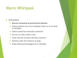 Warm Whirlpool
 Precautions
 Must be connected to ground-fault indicator
 Instruct patient not to turn whirlpool motor on or off while
in whirlpool
 Patient should be continually monitored
 Do not run while turbine is dry
 Clean tank pre and post infectious wound tx
 Patients under the influence of drugs
 Keep clothing and bandages out of whirlpool
 