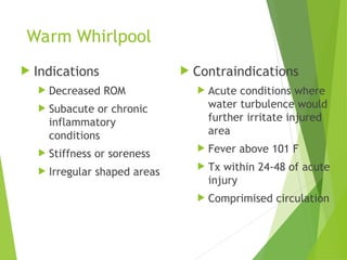 Warm Whirlpool
 Indications
 Decreased ROM
 Subacute or chronic
inflammatory
conditions
 Stiffness or soreness
 Irregular shaped areas
 Contraindications
 Acute conditions where
water turbulence would
further irritate injured
area
 Fever above 101 F
 Tx within 24-48 of acute
injury
 Comprimised circulation
 