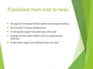 Transitions from cold to heat:
 No signs of increased inflammation; decreased swelling
 No increase in tissue temperature
 If decreased range from pain-stay with cold
 Change to heat when effect from ice applications
plateaus
 If decrease range from stiffness then use heat
 