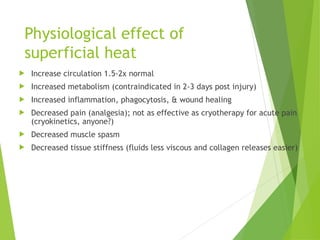 Physiological effect of
superficial heat
 Increase circulation 1.5-2x normal
 Increased metabolism (contraindicated in 2-3 days post injury)
 Increased inflammation, phagocytosis, & wound healing
 Decreased pain (analgesia); not as effective as cryotherapy for acute pain
(cryokinetics, anyone?)
 Decreased muscle spasm
 Decreased tissue stiffness (fluids less viscous and collagen releases easier)
 