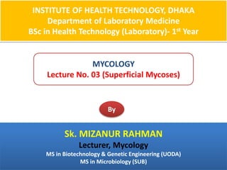 INSTITUTE OF HEALTH TECHNOLOGY, DHAKA
Department of Laboratory Medicine
BSc in Health Technology (Laboratory)- 1st Year
MYCOLOGY
Lecture No. 03 (Superficial Mycoses)
By
Sk. MIZANUR RAHMAN
Lecturer, Mycology
MS in Biotechnology & Genetic Engineering (UODA)
MS in Microbiology (SUB)
 