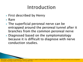  First described by Henry
 Rare
 The superficial peroneal nerve can be
entrapped around the peroneal tunnel after it
branches from the common peroneal nerve
 Diagnosed based on the symptomatology
because it is difficult to diagnose with nerve
conduction studies.
Matsumoto J, Toyohiko IS, Kyongsong KI, Iwamoto N, Yamazaki K, Isobe M. Clinical features and surgical treatment of superficial peroneal nerve entrapment
neuropathy. Neurologia medico-chirurgica. 2018 Jul;58(7):320.
 
