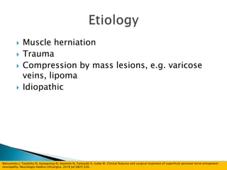  Muscle herniation
 Trauma
 Compression by mass lesions, e.g. varicose
veins, lipoma
 Idiopathic
Matsumoto J, Toyohiko IS, Kyongsong KI, Iwamoto N, Yamazaki K, Isobe M. Clinical features and surgical treatment of superficial peroneal nerve entrapment
neuropathy. Neurologia medico-chirurgica. 2018 Jul;58(7):320.
 
