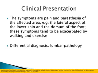  The symptoms are pain and paresthesia of
the affected area, e.g. the lateral aspect of
the lower shin and the dorsum of the foot;
these symptoms tend to be exacerbated by
walking and exercise
 Differential diagnosis: lumbar pathology
Matsumoto J, Toyohiko IS, Kyongsong KI, Iwamoto N, Yamazaki K, Isobe M. Clinical features and surgical treatment of superficial peroneal nerve entrapment
neuropathy. Neurologia medico-chirurgica. 2018 Jul;58(7):320.
 