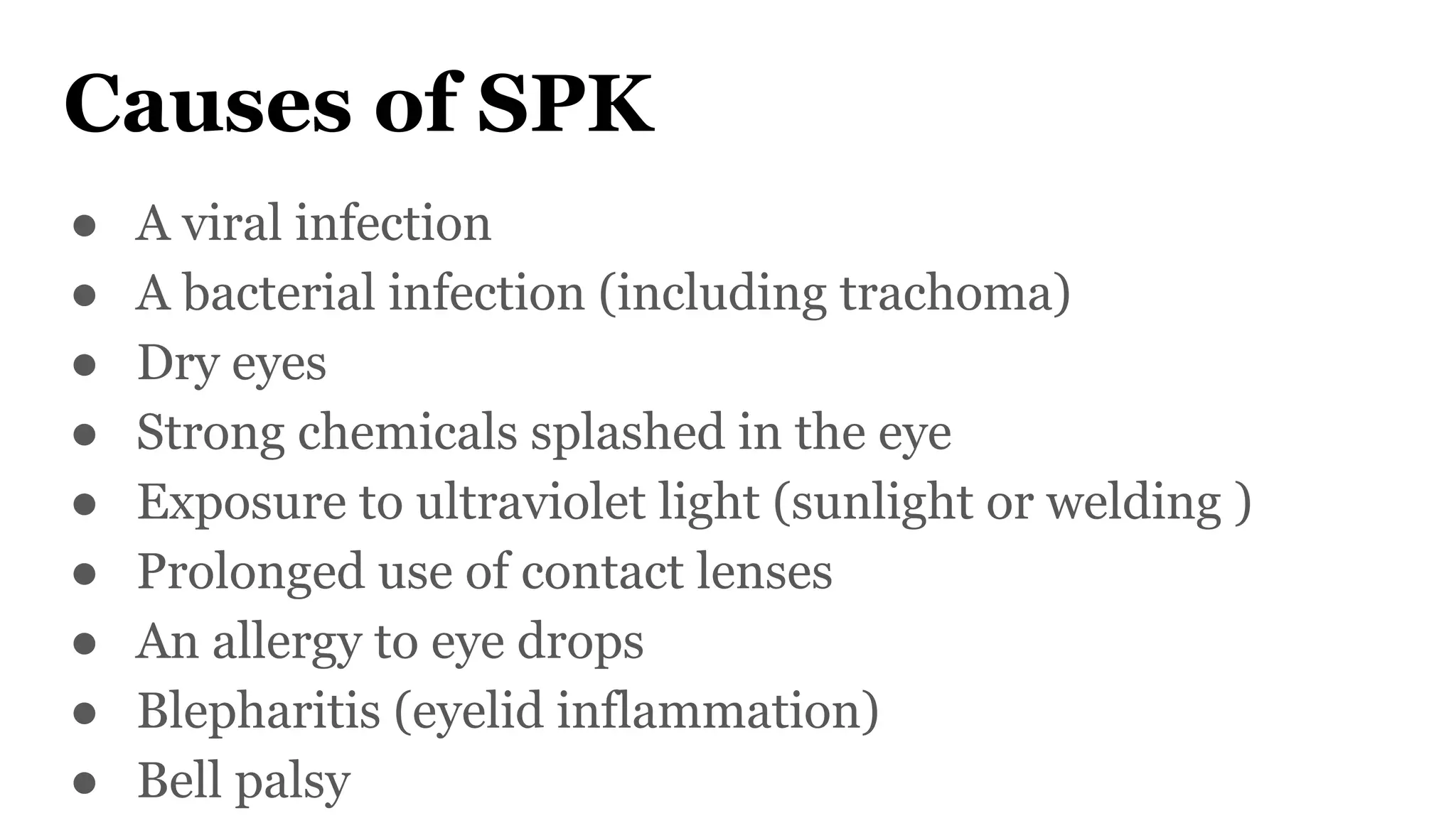 Causes of SPK
● A viral infection
● A bacterial infection (including trachoma)
● Dry eyes
● Strong chemicals splashed in the eye
● Exposure to ultraviolet light (sunlight or welding )
● Prolonged use of contact lenses
● An allergy to eye drops
● Blepharitis (eyelid inflammation)
● Bell palsy
 