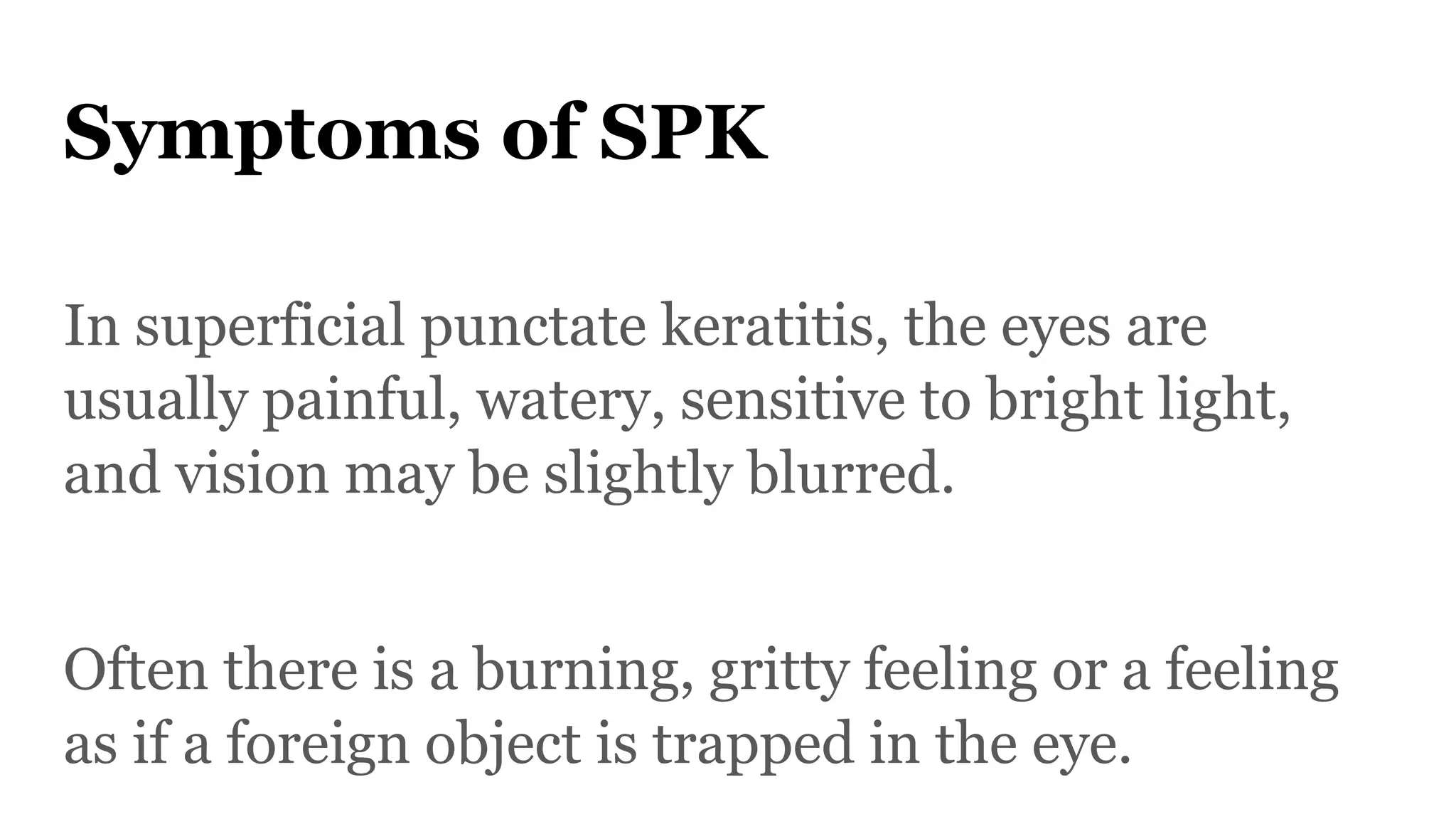 Symptoms of SPK
In superficial punctate keratitis, the eyes are
usually painful, watery, sensitive to bright light,
and vision may be slightly blurred.
Often there is a burning, gritty feeling or a feeling
as if a foreign object is trapped in the eye.
 