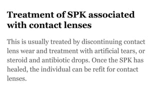 Treatment of SPK associated
with contact lenses
This is usually treated by discontinuing contact
lens wear and treatment with artificial tears, or
steroid and antibiotic drops. Once the SPK has
healed, the individual can be refit for contact
lenses.
 