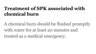 Treatment of SPK associated with
chemical burn
A chemical burn should be flushed promptly
with water for at least 20 minutes and
treated as a medical emergency.
 