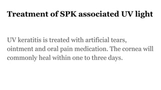 Treatment of SPK associated UV light
UV keratitis is treated with artificial tears,
ointment and oral pain medication. The cornea will
commonly heal within one to three days.
 