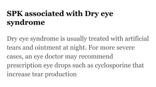 SPK associated with Dry eye
syndrome
Dry eye syndrome is usually treated with artificial
tears and ointment at night. For more severe
cases, an eye doctor may recommend
prescription eye drops such as cyclosporine that
increase tear production
 