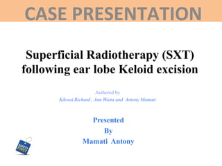 Superficial Radiotherapy (SXT)
following ear lobe Keloid excision
CASE PRESENTATION
Authored by
Kikwai Richard , Ann Waita and Antony Mamati
Presented
By
Mamati Antony
 