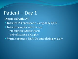 Patient – Day 1
Diagnosed with SVT
 Initiated PO enoxaparin 40mg daily QHS
 Initiated empiric Abx therapy
- vancomycin 1250mg Q12hrs
- and ceftriaxone 1g Q24hrs
 Warm compress, NSAIDs, ambulating 3x daily
 