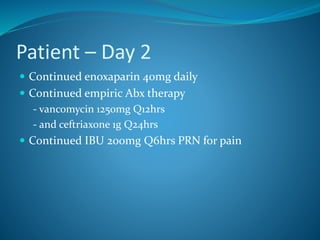 Patient – Day 2
 Continued enoxaparin 40mg daily
 Continued empiric Abx therapy
- vancomycin 1250mg Q12hrs
- and ceftriaxone 1g Q24hrs
 Continued IBU 200mg Q6hrs PRN for pain
 