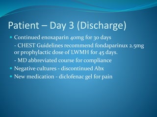 Patient – Day 3 (Discharge)
 Continued enoxaparin 40mg for 30 days
- CHEST Guidelines recommend fondaparinux 2.5mg
or prophylactic dose of LWMH for 45 days.
- MD abbreviated course for compliance
 Negative cultures - discontinued Abx
 New medication - diclofenac gel for pain
 