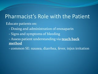 Pharmacist’s Role with the Patient
Educate patients on:
- Dosing and administration of enoxaparin
- Signs and symptoms of bleeding
- Assess patient understanding via teach back
method
- common SE: nausea, diarrhea, fever, injxn irritation
 