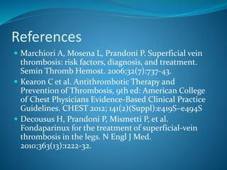 References
 Marchiori A, Mosena L, Prandoni P. Superficial vein
thrombosis: risk factors, diagnosis, and treatment.
Semin Thromb Hemost. 2006;32(7):737-43.
 Kearon C et al. Antithrombotic Therapy and
Prevention of Thrombosis, 9th ed: American College
of Chest Physicians Evidence-Based Clinical Practice
Guidelines. CHEST 2012; 141(2)(Suppl):e419S–e494S
 Decousus H, Prandoni P, Mismetti P, et al.
Fondaparinux for the treatment of superficial-vein
thrombosis in the legs. N Engl J Med.
2010;363(13):1222-32.
 