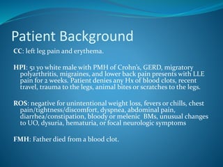 Patient Background
CC: left leg pain and erythema.
HPI: 51 yo white male with PMH of Crohn’s, GERD, migratory
polyarthritis, migraines, and lower back pain presents with LLE
pain for 2 weeks. Patient denies any Hx of blood clots, recent
travel, trauma to the legs, animal bites or scratches to the legs.
ROS: negative for unintentional weight loss, fevers or chills, chest
pain/tightness/discomfort, dyspnea, abdominal pain,
diarrhea/constipation, bloody or melenic BMs, unusual changes
to UO, dysuria, hematuria, or focal neurologic symptoms
FMH: Father died from a blood clot.
 