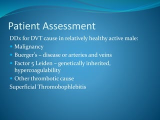 Patient Assessment
DDx for DVT cause in relatively healthy active male:
 Malignancy
 Buerger’s – disease or arteries and veins
 Factor 5 Leiden – genetically inherited,
hypercoagulability
 Other thrombotic cause
Superficial Thromobophlebitis
 