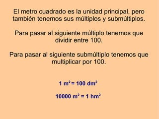El metro cuadrado es la unidad principal, pero también tenemos sus múltiplos y submúltiplos. Para pasar al siguiente múltiplo tenemos que dividir entre 100. Para pasar al siguiente submúltiplo tenemos que multiplicar por 100. 1 m 2 = 100 dm 2 10000 m 2 = 1 hm 2