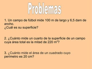 1. Un campo de fútbol mide 100 m de largo y 6,5 dam de ancho. ¿Cuál es su superficie? 2. ¿Cuánto mide un cuarto de la superficie de un campo cuya área total es la mitad de 220 m 2 ? 3. ¿Cuánto mide el área de un cuadrado cuyo perímetro es 20 cm? Problemas