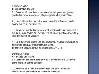 COMO SE MIDE:
PLANIMETRO POLAR
1.) Colocar el polo fuera del área en tal posición que el
punto trazador alcance cualquier ...
