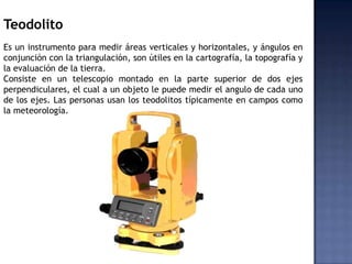 Teodolito
Es un instrumento para medir áreas verticales y horizontales, y ángulos en
conjunción con la triangulación, son ...
