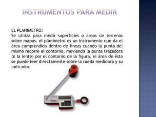 EL PLANIMETRO:
Se utiliza para medir superficies o areas de terrenos
sobre mapas. el planímetro es un instrumento que da e...