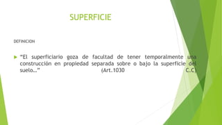 SUPERFICIE
DEFINICION
 “El superficiario goza de facultad de tener temporalmente una
construcción en propiedad separada sobre o bajo la superficie del
suelo…” (Art.1030 C.C)
 