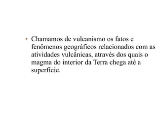 • Chamamos de vulcanismo os fatos e
fenômenos geográficos relacionados com as
atividades vulcânicas, através dos quais o
magma do interior da Terra chega até a
superfície.

 