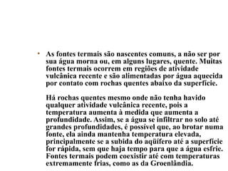 • As fontes termais são nascentes comuns, a não ser por
sua água morna ou, em alguns lugares, quente. Muitas
fontes termais ocorrem em regiões de atividade
vulcânica recente e são alimentadas por água aquecida
por contato com rochas quentes abaixo da superfície.
Há rochas quentes mesmo onde não tenha havido
qualquer atividade vulcânica recente, pois a
temperatura aumenta à medida que aumenta a
profundidade. Assim, se a água se infiltrar no solo até
grandes profundidades, é possível que, ao brotar numa
fonte, ela ainda mantenha temperatura elevada,
principalmente se a subida do aqüífero até a superfície
for rápida, sem que haja tempo para que a água esfrie.
Fontes termais podem coexistir até com temperaturas
extremamente frias, como as da Groenlândia.

 
